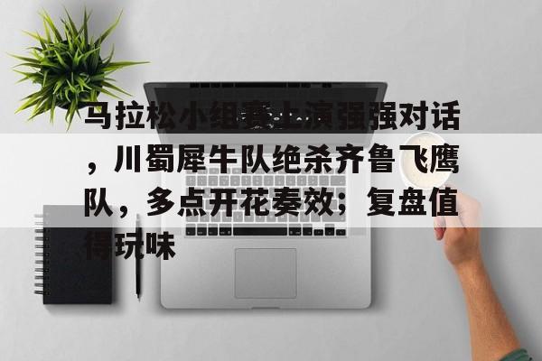 Kaiyun开云中国官网-马拉松小组赛上演强强对话，川蜀犀牛队绝杀齐鲁飞鹰队，多点开花奏效；复盘值得玩味的简单介绍