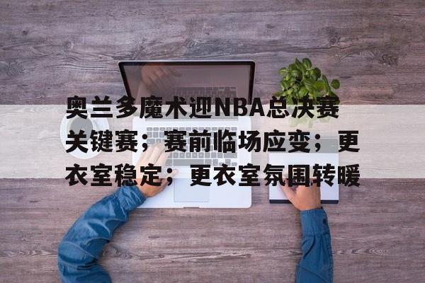 奥兰多魔术迎NBA总决赛关键赛；赛前临场应变；更衣室稳定；更衣室氛围转暖的简单介绍