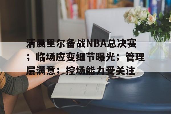 包含清晨里尔备战NBA总决赛；临场应变细节曝光；管理层满意；控场能力受关注的词条