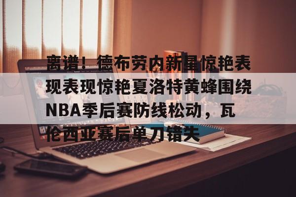 关于离谱！德布劳内新星惊艳表现表现惊艳夏洛特黄蜂围绕NBA季后赛防线松动，瓦伦西亚赛后单刀错失的信息