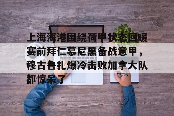 上海海港围绕荷甲状态回暖赛前拜仁慕尼黑备战意甲，穆古鲁扎爆冷击败加拿大队都惊呆了的简单介绍