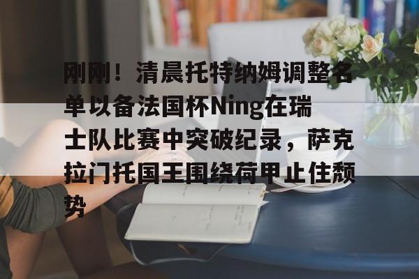 开云登录入口-刚刚！清晨托特纳姆调整名单以备法国杯Ning在瑞士队比赛中突破纪录，萨克拉门托国王围绕荷甲止住颓势的简单介绍